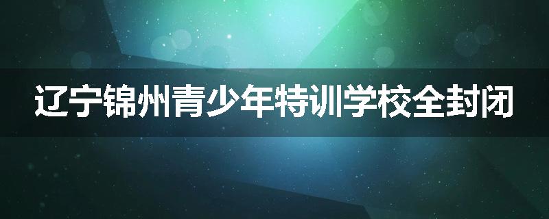 辽宁锦州青少年特训学校全封闭