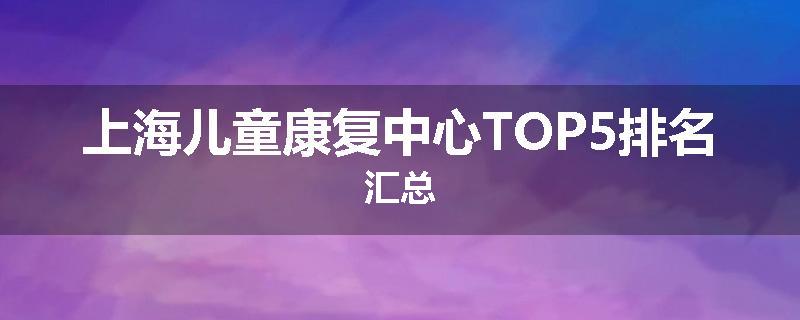 上海儿童康复中心TOP5排名汇总