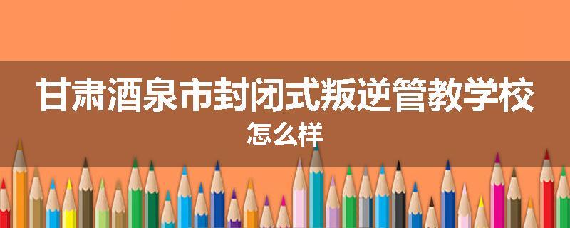 甘肃酒泉市封闭式叛逆管教学校怎么样