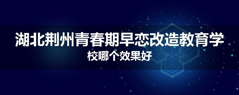 湖北荆州青春期早恋改造教育学校哪个效果好