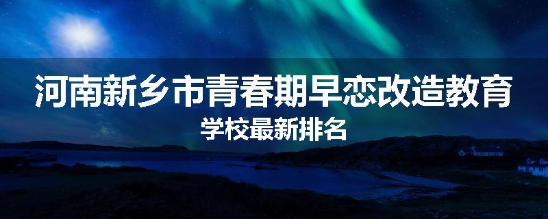 河南新乡市青春期早恋改造教育学校最新排名