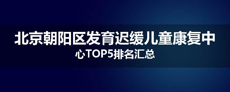 北京朝阳区发育迟缓儿童康复中心TOP5排名汇总