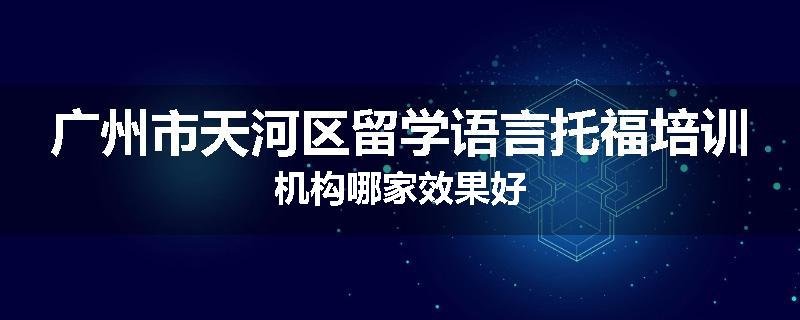 广州市天河区留学语言托福培训机构哪家效果好
