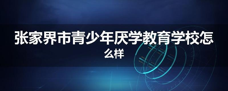 张家界市青少年厌学教育学校怎么样