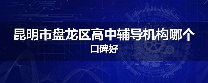 昆明市盘龙区高中辅导机构哪个口碑好