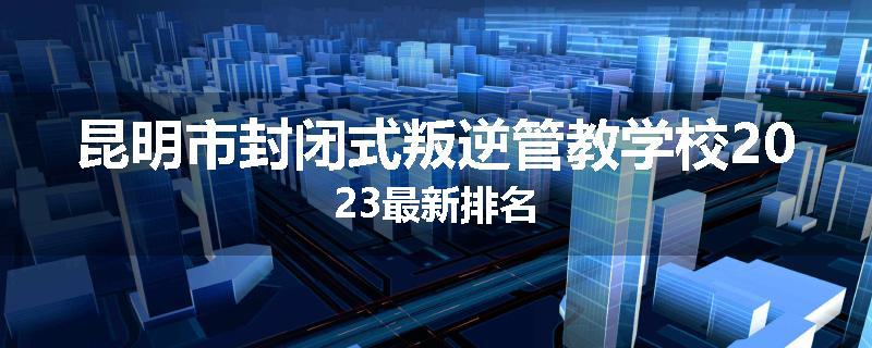 昆明市封闭式叛逆管教学校2023最新排名
