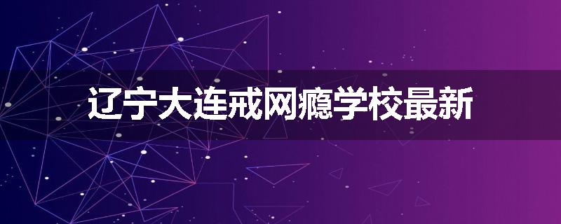 辽宁大连戒网瘾学校最新