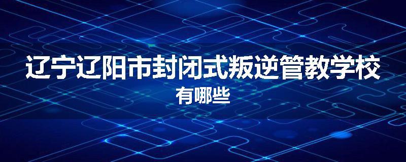 辽宁辽阳市封闭式叛逆管教学校有哪些