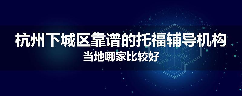 杭州下城区靠谱的托福辅导机构当地哪家比较好