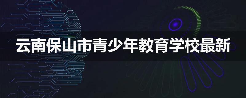 云南保山市青少年教育学校最新