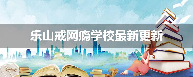 乐山戒网瘾学校最新更新