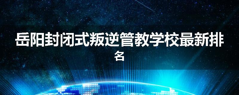 岳阳封闭式叛逆管教学校最新排名