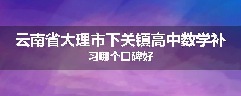 云南省大理市下关镇高中数学补习哪个口碑好
