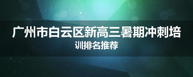 广州市白云区新高三暑期冲刺培训排名推荐