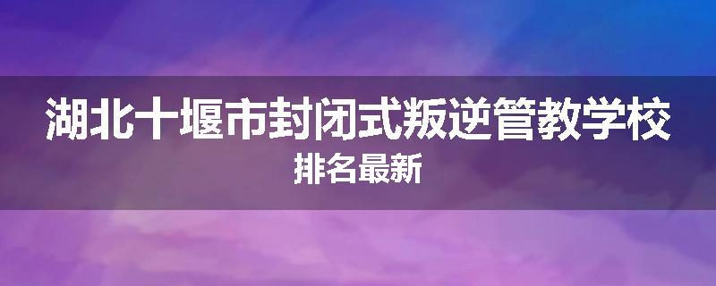 湖北十堰市封闭式叛逆管教学校排名最新