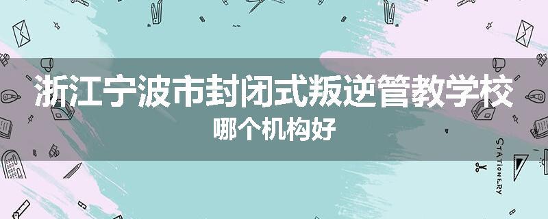 浙江宁波市封闭式叛逆管教学校哪个机构好