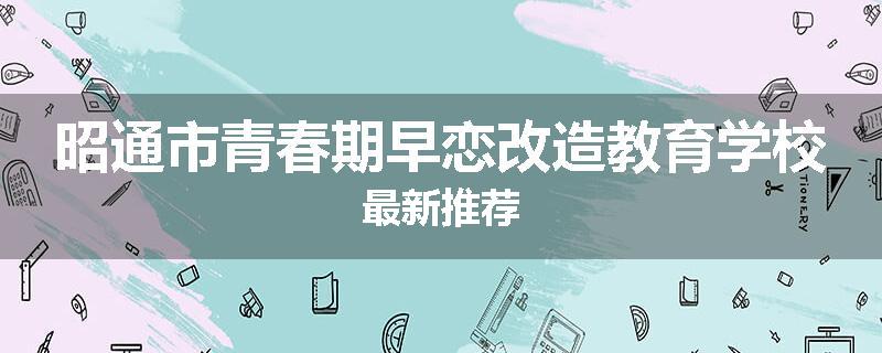 昭通市青春期早恋改造教育学校最新推荐