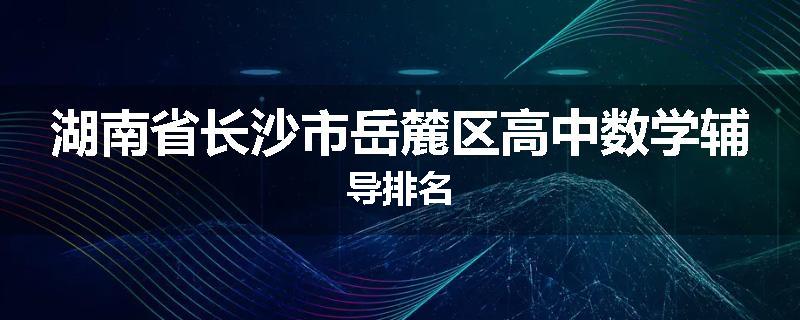 湖南省长沙市岳麓区高中数学辅导排名