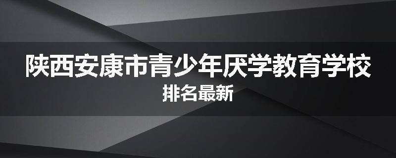 陕西安康市青少年厌学教育学校排名最新