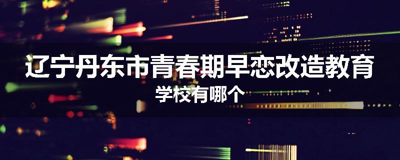 辽宁丹东市青春期早恋改造教育学校有哪个