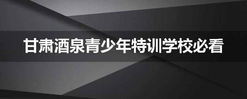 甘肃酒泉青少年特训学校必看