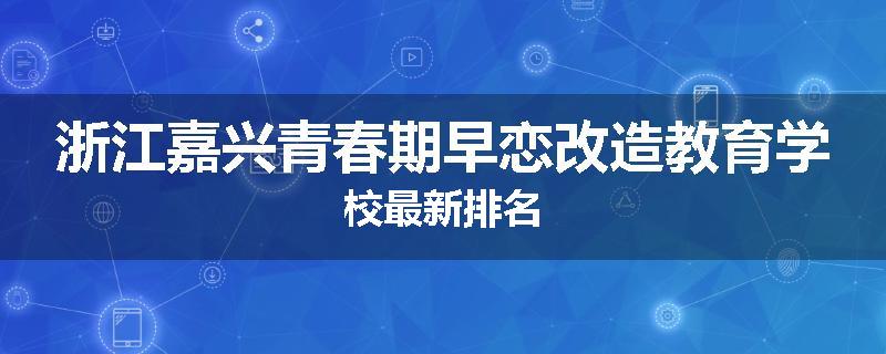 浙江嘉兴青春期早恋改造教育学校最新排名