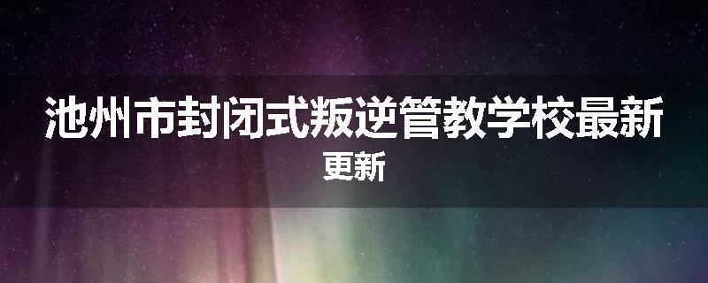 池州市封闭式叛逆管教学校最新更新