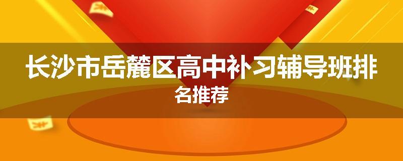 长沙市岳麓区高中补习辅导班排名推荐