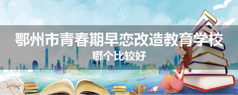 鄂州市青春期早恋改造教育学校哪个比较好