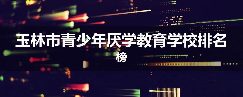 玉林市青少年厌学教育学校排名榜