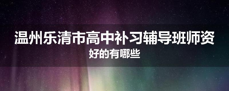 温州乐清市高中补习辅导班师资好的有哪些