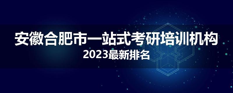 安徽合肥市一站式考研培训机构2023最新排名