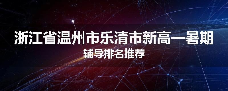 浙江省温州市乐清市新高一暑期辅导排名推荐