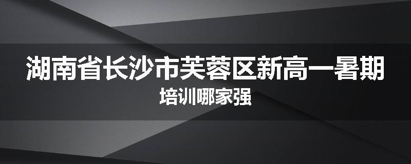 湖南省长沙市芙蓉区新高一暑期培训哪家强