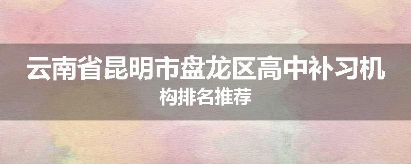 云南省昆明市盘龙区高中补习机构排名推荐