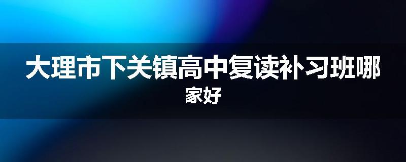 大理市下关镇高中复读补习班哪家好