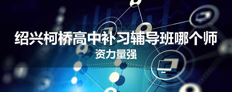 绍兴柯桥高中补习辅导班哪个师资力量强