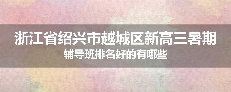 浙江省绍兴市越城区新高三暑期辅导班排名好的有哪些