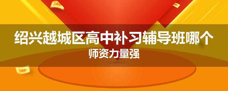 绍兴越城区高中补习辅导班哪个师资力量强