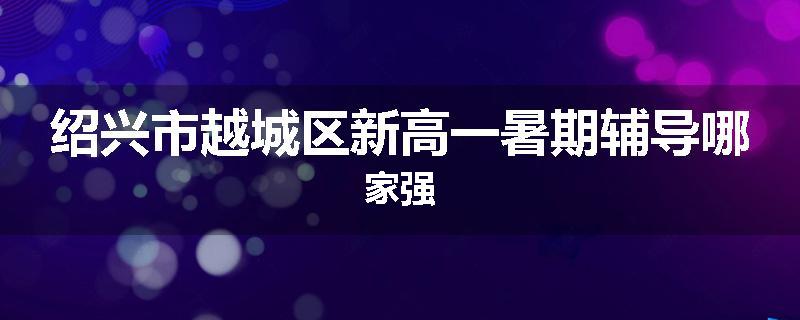 绍兴市越城区新高一暑期辅导哪家强