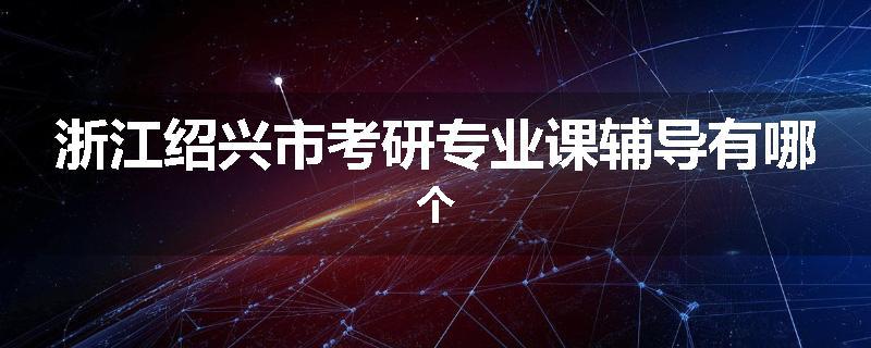 浙江绍兴市考研专业课辅导有哪个