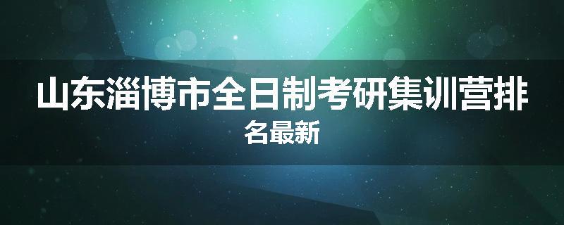 山东淄博市全日制考研集训营排名最新