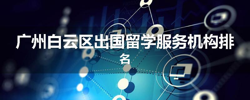 广州白云区出国留学服务机构排名