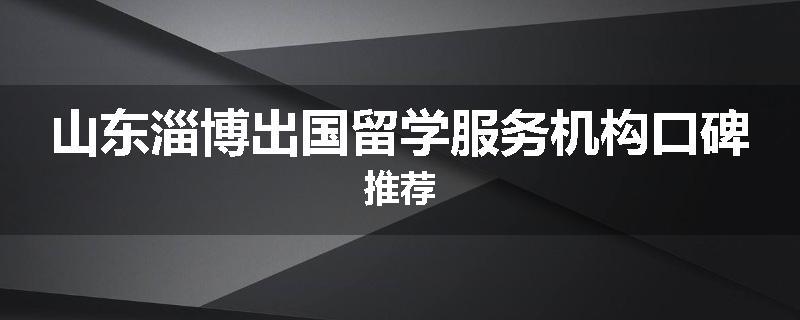 山东淄博出国留学服务机构口碑推荐