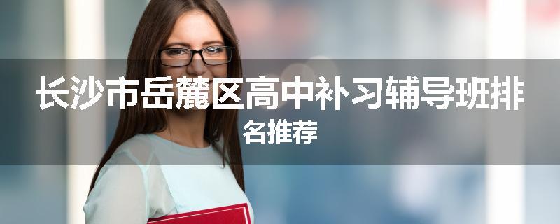 长沙市岳麓区高中补习辅导班排名推荐