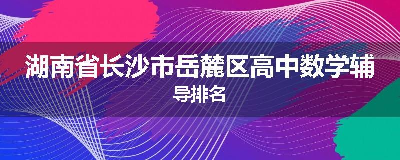 湖南省长沙市岳麓区高中数学辅导排名