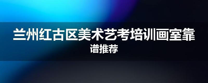 兰州红古区美术艺考培训画室靠谱推荐