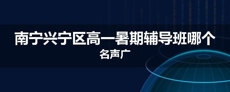 南宁兴宁区高一暑期辅导班哪个名声广
