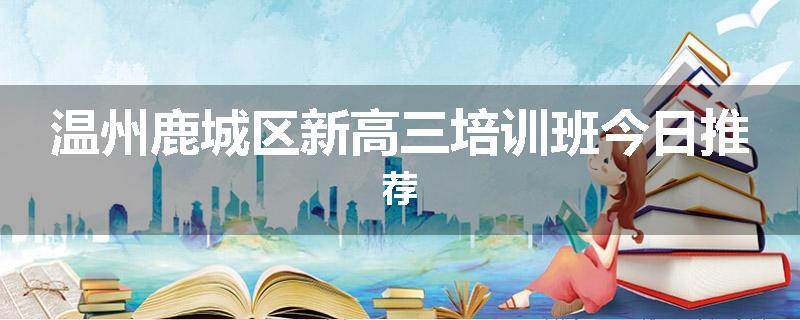 温州鹿城区新高三培训班今日推荐
