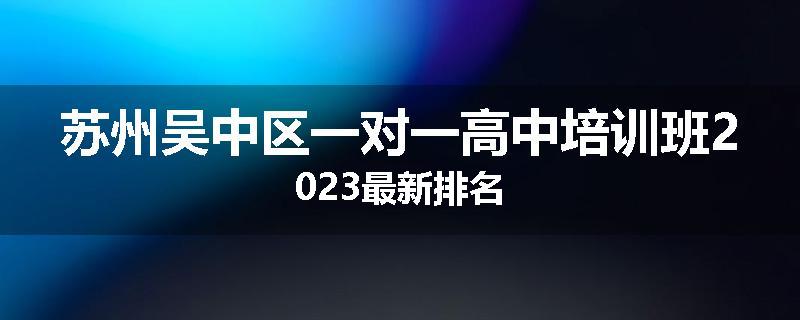 苏州吴中区一对一高中培训班2023最新排名